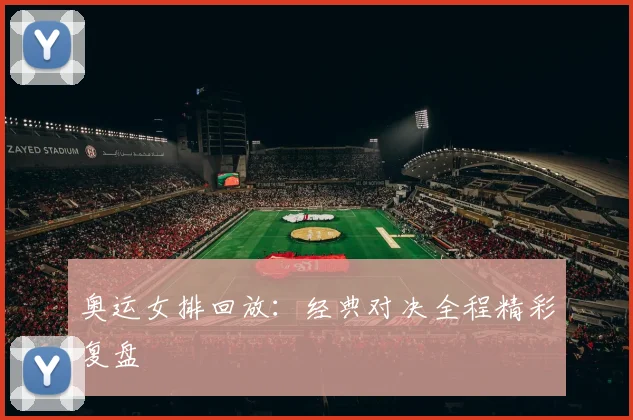 奥运女排回放：经典对决全程精彩复盘