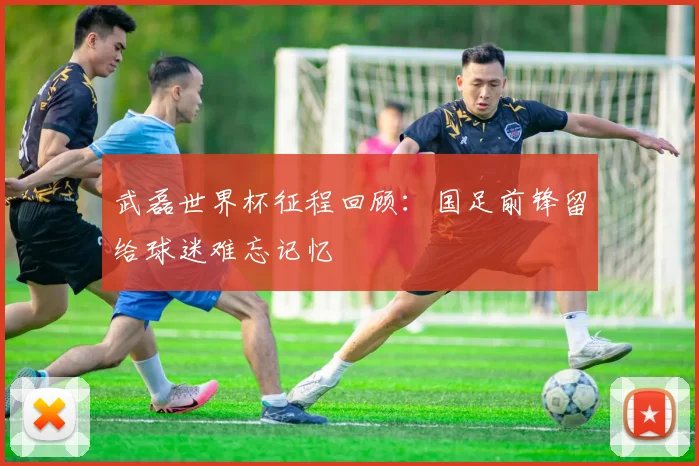 武磊世界杯征程回顾:国足前锋留给球迷难忘记忆