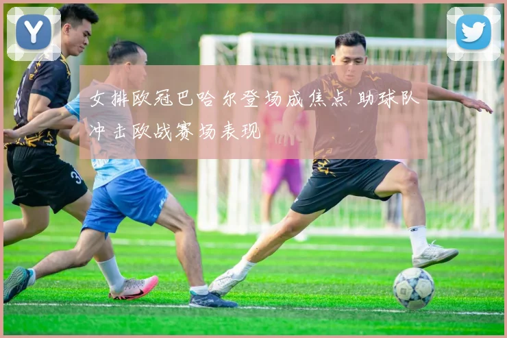 女排欧冠巴哈尔登场成焦点 助球队冲击欧战赛场表现