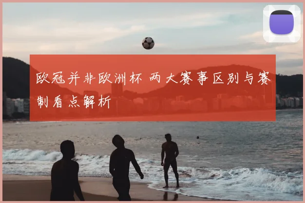 欧冠并非欧洲杯 两大赛事区别与赛制看点解析