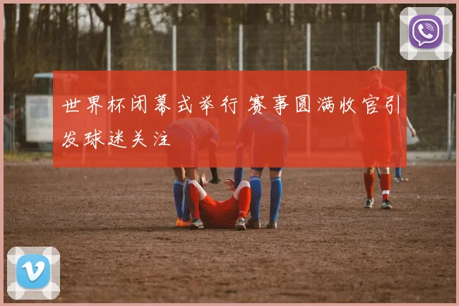 世界杯闭幕式举行 赛事圆满收官引发球迷关注