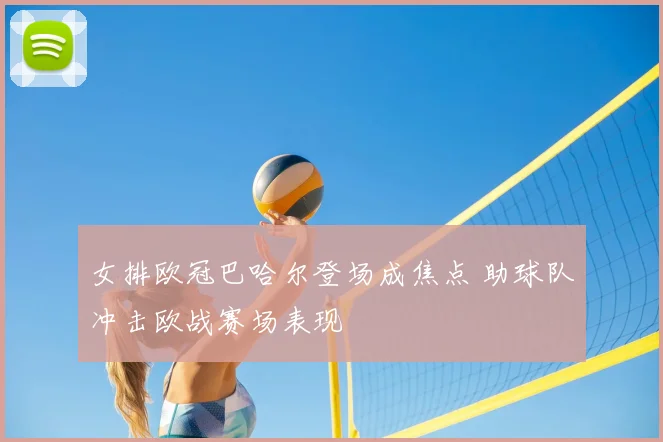 女排欧冠巴哈尔登场成焦点 助球队冲击欧战赛场表现