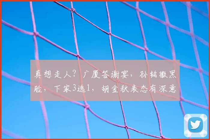 真想走人?广厦答谢宴,孙铭徽黑脸,下家3选1,胡金秋表态有深意