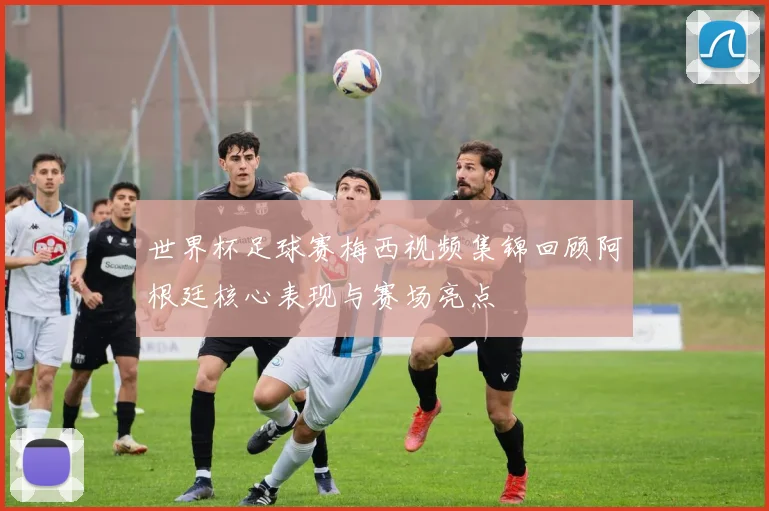 世界杯足球赛梅西视频集锦回顾阿根廷核心表现与赛场亮点