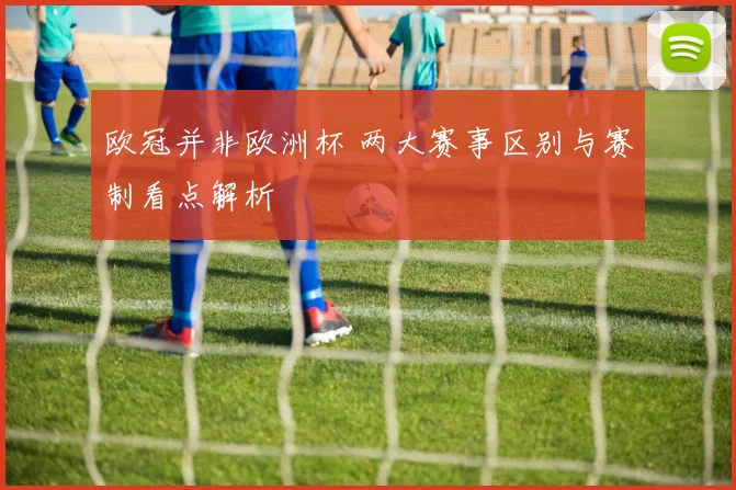 欧冠并非欧洲杯 两大赛事区别与赛制看点解析