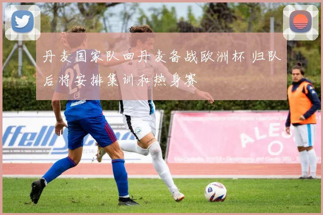 丹麦国家队回丹麦备战欧洲杯 归队后将安排集训和热身赛