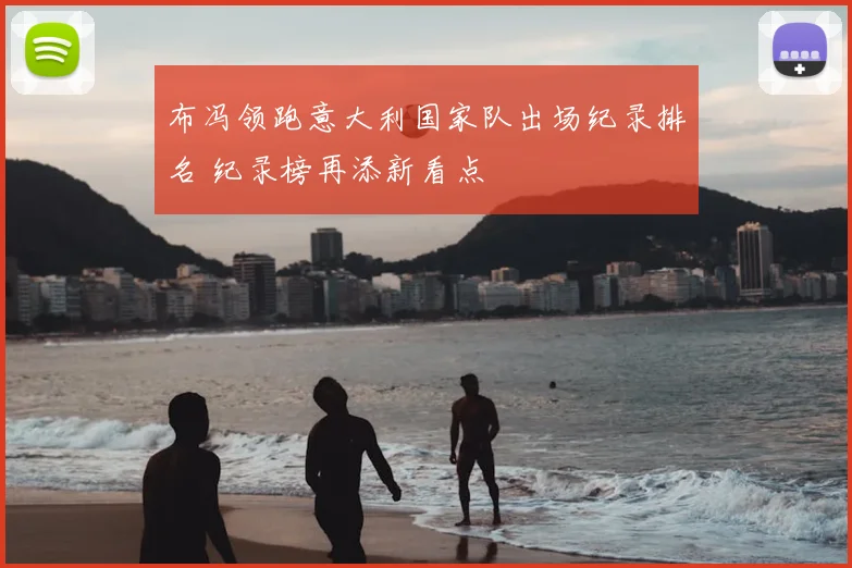 布冯领跑意大利国家队出场纪录排名 纪录榜再添新看点