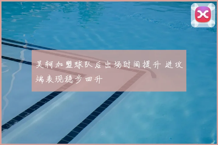 吴轲加盟球队后出场时间提升 进攻端表现稳步回升