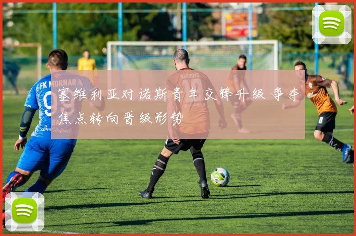 塞维利亚对诺斯青年交锋升级 争夺焦点转向晋级形势