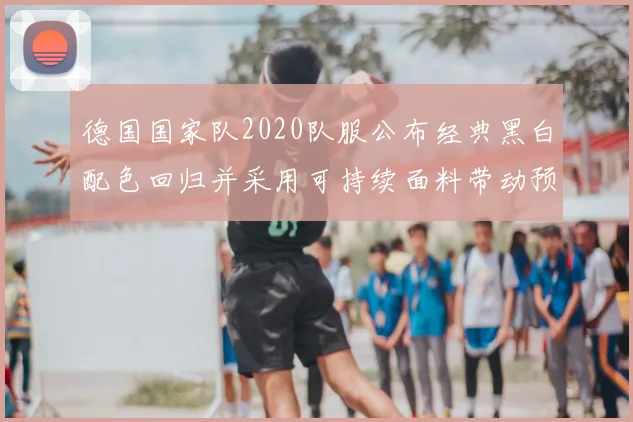 德国国家队2020队服公布经典黑白配色回归并采用可持续面料带动预售