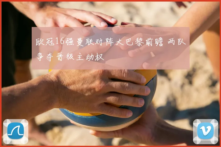 欧冠16强曼联对阵大巴黎前瞻 两队争夺晋级主动权