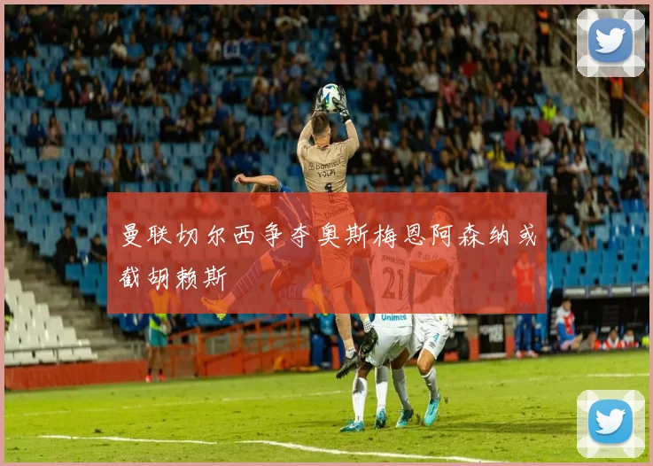 曼联切尔西争夺奥斯梅恩阿森纳或截胡赖斯