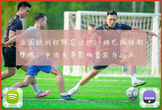 法国欧洲杯阵容出炉：姆巴佩领衔锋线，中场竞争影响首发与战术