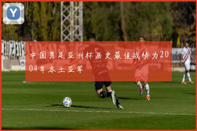 中国男足亚洲杯历史最佳战绩为2004年本土亚军