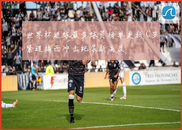 世界杯进球最多球员榜单更新 C罗紧追梅西冲击纪录新高度