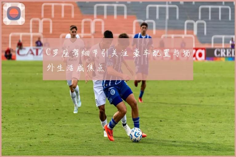 C罗座驾细节引关注 豪车配置与场外生活成焦点