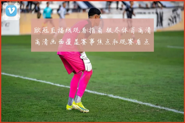 欧冠直播线观看指南 极尽体育高清高清画面覆盖赛事焦点和观赛看点