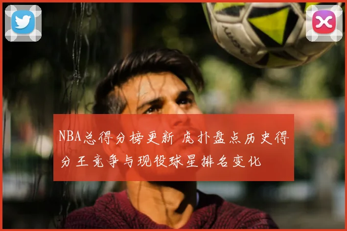 NBA总得分榜更新 虎扑盘点历史得分王竞争与现役球星排名变化