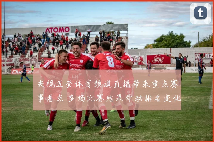 央视五套体育频道直播带来重点赛事看点 多场比赛结果牵动排名变化