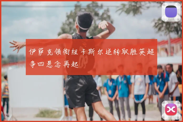 伊萨克领衔纽卡斯尔逆转取胜英超争四悬念再起