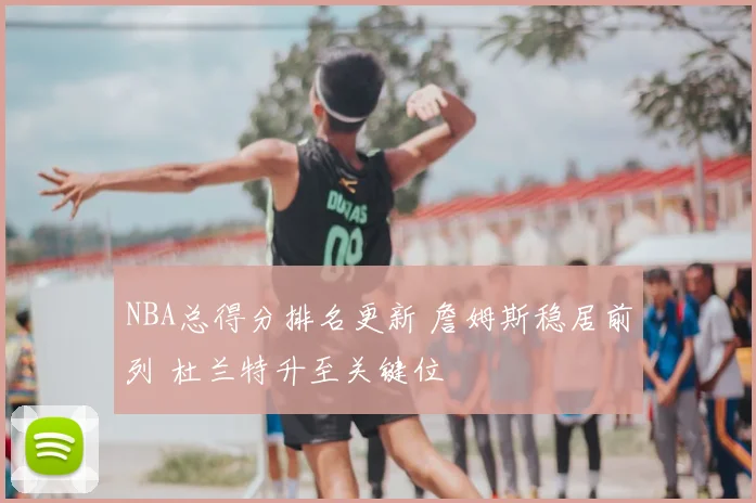 NBA总得分排名更新 詹姆斯稳居前列 杜兰特升至关键位