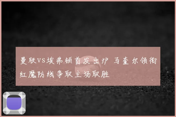 曼联vs埃弗顿首发出炉 马奎尔领衔红魔防线争取主场取胜
