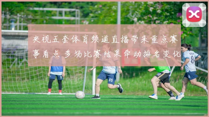 央视五套体育频道直播带来重点赛事看点 多场比赛结果牵动排名变化