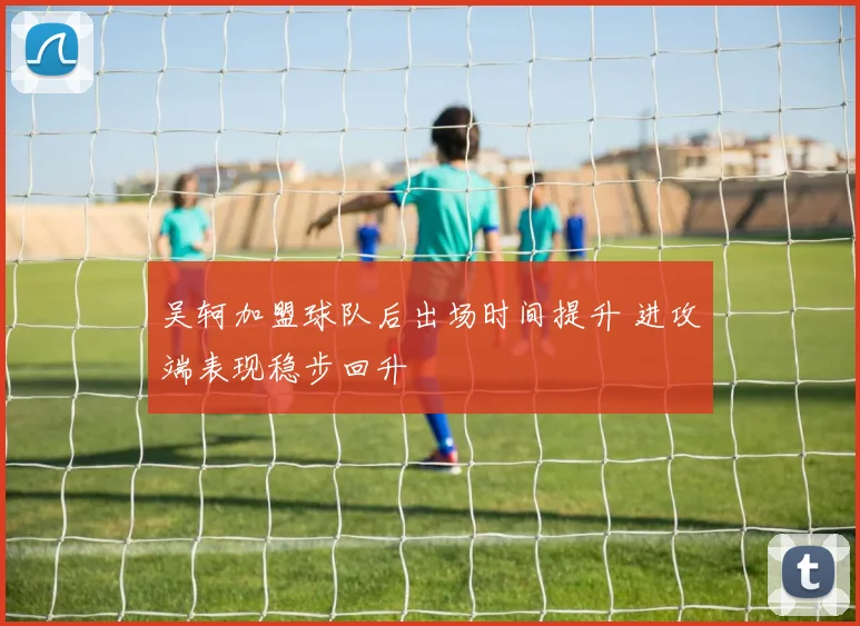 吴轲加盟球队后出场时间提升 进攻端表现稳步回升